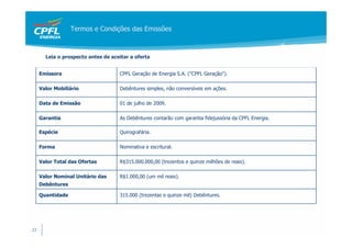 Termos e Condições das Emissões



       Leia o prospecto antes de aceitar a oferta


     Emissora                       CPFL Geração de Energia S.A. ("CPFL Geração").

     Valor Mobiliário               Debêntures simples, não conversíveis em ações.

     Data de Emissão                01 de julho de 2009.

     Garantia                       As Debêntures contarão com garantia fidejussória da CPFL Energia.

     Espécie                        Quirografária.

     Forma                          Nominativa e escritural.

     Valor Total das Ofertas        R$315.000.000,00 (trezentos e quinze milhões de reais).

     Valor Nominal Unitário das     R$1.000,00 (um mil reais).
     Debêntures

     Quantidade                     315.000 (trezentas e quinze mil) Debêntures.




22
 