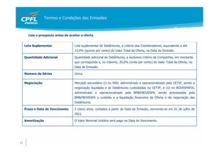 Termos e Condições das Emissões



       Leia o prospecto antes de aceitar a oferta


     Lote Suplementar               Lote suplementar de Debêntures, a critério dos Coordenadores, equivalente a até
                                    15,0% (quinze por cento) do Valor Total da Oferta, na Data de Emissão.

     Quantidade Adicional           Quantidade adicional de Debêntures, a exclusivo critério da Companhia, em montante
                                    que corresponda a, no máximo, 20,0% (vinte por cento) do Valor Total da Oferta, na
                                    Data de Emissão.

     Número de Séries               Única.

     Negociação                     Mercado secundário (i) no SND, administrado e operacionalizado pela CETIP, sendo a
                                    negociação liquidada e as Debêntures custodiadas na CETIP; e (ii) no BOVESPAFIX,
                                    administrado e operacionalizado pela BM&FBOVESPA, sendo processadas pela
                                    BM&FBOVESPA a custódia e a liquidação financeira da Oferta e da negociação das
                                    Debêntures.

     Prazo e Data de Vencimento     2 (dois) anos, contados a partir da Data de Emissão, vencendo-se em 01 de julho de
                                    2011.

     Amortização                    O Valor Nominal Unitário será pago na Data de Vencimento.




23
 