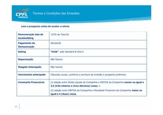 Termos e Condições das Emissões



       Leia o prospecto antes de aceitar a oferta


     Remuneração teto de        125% da Taxa DI.
     bookbuilding.

     Pagamento da               Semestral.
     Remuneração

     Rating                     “brAA” pela Standard & Poor’s.


     Repactuação                Não haverá.


     Resgate Antecipado         Não haverá.


     Vencimento antecipado      Cláusulas usuais, conforme a escritura da emissão e prospecto preliminar.


     Covenants Financeiros      (i) relação entre Dívida Líquida da Companhia e EBITDA da Companhia menor ou igual a
                                3,5 (três inteiros e cinco décimos) vezes; e
                                (ii) relação entre EBITDA da Companhia e Resultado Financeiro da Companhia maior ou
                                igual a 2 (duas) vezes.




24
 