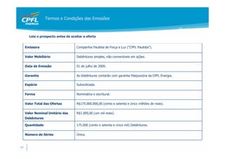 Termos e Condições das Emissões



       Leia o prospecto antes de aceitar a oferta


     Emissora                       Companhia Paulista de Força e Luz ("CPFL Paulista").

     Valor Mobiliário               Debêntures simples, não conversíveis em ações.

     Data de Emissão                01 de julho de 2009.

     Garantia                       As Debêntures contarão com garantia fidejussória da CPFL Energia.

     Espécie                        Subordinada.

     Forma                          Nominativa e escritural.

     Valor Total das Ofertas        R$175.000.000,00 (cento e setenta e cinco milhões de reais).

     Valor Nominal Unitário das     R$1.000,00 (um mil reais).
     Debêntures

     Quantidade                     175.000 (cento e setenta e cinco mil) Debêntures.

     Número de Séries               Única.


27
 
