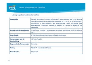Termos e Condições das Emissões



       Leia o prospecto antes de aceitar a oferta


     Negociação                     Mercado secundário (i) no SND, administrado e operacionalizado pela CETIP, sendo a
                                    negociação liquidada e as Debêntures custodiadas na CETIP; e (ii) no BOVESPAFIX,
                                    administrado e operacionalizado pela BM&FBOVESPA, sendo processadas pela
                                    BM&FBOVESPA a custódia e a liquidação financeira da Oferta e da negociação das
                                    Debêntures.

     Prazo e Data de Vencimento     2 (dois) anos, contados a partir da Data de Emissão, vencendo-se em 01 de julho de
                                    2011.

     Amortização                    O Valor Nominal Unitário será pago na Data de Vencimento.

     Remuneração teto de            125% da Taxa DI.
     bookbuilding.

     Pagamento da Remuneração       Semestral.

     Rating                         “brAA+” pela Standard & Poor’s.

     Repactuação                    Não haverá.




32
 