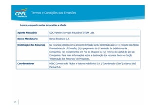 Termos e Condições das Emissões



       Leia o prospecto antes de aceitar a oferta


     Agente Fiduciário           GDC Partners Serviços Fiduciários DTVM Ltda.

     Banco Mandatário            Banco Bradesco S.A.

     Destinação dos Recursos     Os recursos obtidos com a presente Emissão serão destinados para (i) o resgate das Notas
                                 Promissórias da 1ª Emissão; (ii) o pagamento da 1ª emissão de debêntures da
                                 Companhia; (iii) investimentos em Foz do Chapecó e; (iv) reforço do capital de giro da
                                 Companhia. Para mais informações sobre a destinação dos recursos favor ver Seção
                                 “Destinação dos Recursos” do Prospecto.

     Coordenadores               HSBC Corretora de Títulos e Valores Mobiliários S.A. (“Coordenador Líder”) e Banco UBS
                                 Pactual S.A.




25
 