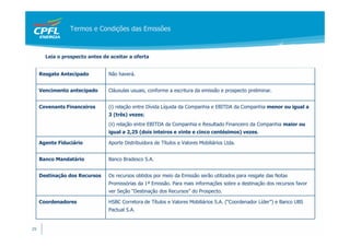 Termos e Condições das Emissões



       Leia o prospecto antes de aceitar a oferta


     Resgate Antecipado         Não haverá.


     Vencimento antecipado      Cláusulas usuais, conforme a escritura da emissão e prospecto preliminar.


     Covenants Financeiros      (i) relação entre Dívida Líquida da Companhia e EBITDA da Companhia menor ou igual a
                                3 (três) vezes;
                                (ii) relação entre EBITDA da Companhia e Resultado Financeiro da Companhia maior ou
                                igual a 2,25 (dois inteiros e vinte e cinco centésimos) vezes.

     Agente Fiduciário          Aporte Distribuidora de Títulos e Valores Mobiliários Ltda.


     Banco Mandatário           Banco Bradesco S.A.


     Destinação dos Recursos    Os recursos obtidos por meio da Emissão serão utilizados para resgate das Notas
                                Promissórias da 1ª Emissão. Para mais informações sobre a destinação dos recursos favor
                                ver Seção “Destinação dos Recursos” do Prospecto.

     Coordenadores              HSBC Corretora de Títulos e Valores Mobiliários S.A. (“Coordenador Líder”) e Banco UBS
                                Pactual S.A.


29
 