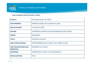 Termos e Condições das Emissões



       Leia o prospecto antes de aceitar a oferta


     Emissora                       Rio Grande Energia S.A. (“RGE”)

     Valor Mobiliário               Debêntures simples, não conversíveis em ações.

     Data de Emissão                01 de julho de 2009.

     Garantia                       As Debêntures contarão com garantia fidejussória da CPFL Energia.

     Espécie                        Quirografária.

     Forma                          Nominativa e escritural.

     Valor Total das Ofertas        R$185.000.000,00 (cento e oitenta e cinco milhões de reais).

     Valor Nominal Unitário das     R$1.000,00 (um mil reais).
     Debêntures

     Quantidade                     185.000 (cento e oitenta e cinco mil) Debêntures.

     Número de Séries               Única.


31
 