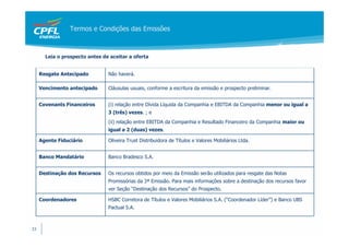 Termos e Condições das Emissões



       Leia o prospecto antes de aceitar a oferta


     Resgate Antecipado         Não haverá.

     Vencimento antecipado      Cláusulas usuais, conforme a escritura da emissão e prospecto preliminar.


     Covenants Financeiros      (i) relação entre Dívida Líquida da Companhia e EBITDA da Companhia menor ou igual a
                                3 (três) vezes. ; e
                                (ii) relação entre EBITDA da Companhia e Resultado Financeiro da Companhia maior ou
                                igual a 2 (duas) vezes.

     Agente Fiduciário          Oliveira Trust Distribuidora de Títulos e Valores Mobiliários Ltda.


     Banco Mandatário           Banco Bradesco S.A.


     Destinação dos Recursos    Os recursos obtidos por meio da Emissão serão utilizados para resgate das Notas
                                Promissórias da 3ª Emissão. Para mais informações sobre a destinação dos recursos favor
                                ver Seção “Destinação dos Recursos” do Prospecto.

     Coordenadores              HSBC Corretora de Títulos e Valores Mobiliários S.A. (“Coordenador Líder”) e Banco UBS
                                Pactual S.A.



33
 