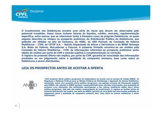 Disclaimer




     O investimento nas Debêntures envolve uma série de riscos que devem ser observados pelo
     potencial investidor. Esses riscos incluem fatores de liquidez, crédito, mercado, regulamentação
     específica, entre outros, que se relacionam tanto à Emissora como às próprias Debêntures, os quais
     seguem descritos na íntegra no prospecto preliminar de Distribuição Pública de Debêntures, que
     poderão ser obtidos no site da Emissora, do HSBC, do UBS Pactual, da Comissão de Valores
     Mobiliários – CVM, da CETIP S.A. – Balcão Organizado de Ativos e Derivativos e da BM&F Bovespa
     S.A. Bolsa de Valores, Mercadorias e Futuros. A presente Emissão encontra-se em análise pela
     Comissão de Valores Mobiliários - CVM. As informações referentes ao prospecto preliminar serão
     objeto de análise por parte da CVM e estarão sujeitos a complementação ou correção.
     O registro da presente Oferta não implica, por parte da CVM, garantia de veracidade das informações
     prestadas ou em julgamento sobre a qualidade da companhia emissora, bem como sobre as
     Debêntures a serem distribuídas.


     LEIA OS PROSPECTOS ANTES DE ACEITAR A OFERTA


                         “A(O) presente oferta pública (programa) foi elaborada(o) de acordo com as normas do Código ANBID de
                         Regulação e Melhores Práticas para as Ofertas Públicas de Distribuição e Aquisição de Valores Mobiliários,
                         atendendo, assim, a(o) presente oferta pública (programa), aos padrões mínimos de informação exigidos
                         pela ANBID, não cabendo à ANBID qualquer responsabilidade pelas referidas informações, pela qualidade da
                         emissora e/ou ofertantes, das instituições participantes e dos valores mobiliários objeto da(o) oferta
                         pública (programa). Este selo não implica recomendação de investimento. O registro ou análise prévia da
                         presente distribuição não implica, por parte da ANBID, garantia da veracidade das informações prestadas ou
                         julgamento sobre a qualidade da companhia emissora, bem como sobre os valores mobiliários a serem
                         distribuídos”.




36
 