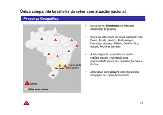 Única companhia brasileira do setor com atuação nacional
 Presença Geográfica
                                                            Marca forte: Benchmark no Mercado
                                                            Imobiliário Brasileiro

                                                            Única do setor com presença nacional: São
                                                            Paulo, Rio de Janeiro, Porto Alegre,
                                                            Fortaleza, Manaus, Belém, Goiânia, Itu,
                                                            Macaé, Recife e Salvador

                                                            A estratégia de expansão em outras
                                                            regiões do país representa uma
                                                            oportunidade única de consolidação para a
                                           Interior do RJ   Gafisa
                            São Paulo   Rio de Janeiro

                                                            Associação com players locais buscando
                                                            mitigação de riscos de mercado.




    Gafisa´s core markets




                                                                                                     12
 