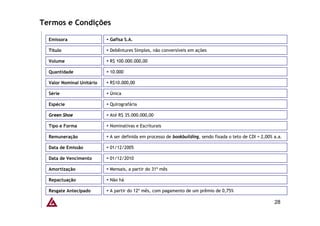 Termos e Condições

  Emissora                 Gafisa S.A.

  Título                   Debêntures Simples, não conversíveis em ações

  Volume                   R$ 100.000.000,00

  Quantidade               10.000

  Valor Nominal Unitário   R$10.000,00

  Série                    Única

  Espécie                  Quirografária

  Green Shoe               Até R$ 35.000.000,00

  Tipo e Forma             Nominativas e Escriturais

  Remuneração              A ser definida em processo de bookbuilding, sendo fixada o teto de CDI + 2,00% a.a.

  Data de Emissão          01/12/2005

  Data de Vencimento       01/12/2010

  Amortização              Mensais, a partir do 31º mês

  Repactuação              Não há

  Resgate Antecipado       A partir do 12º mês, com pagamento de um prêmio de 0,75%

                                                                                                          28
 