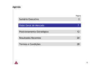 Agenda


                                  Página

     Sumário Executivo               2

     Visão Geral de Mercado         7

     Posicionamento Estratégico    12

     Resultados Recentes           20

     Termos e Condições            28




                                           6
 