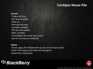 Propriedade intelectual Cenário 2 e DR+, para uso exclusivo da Blackberry
Comes:
 tábua de frios
02 tipos de patês
kibe cru
berinjela da casa
canapés variados
02 tipos de saladas
pães variados
conchiglioni de ricota com nozes
penne com bacon e brócolis
Bebes:
Sucos, água, 02 refrigerantes p/ pax, 02 cervejas p/pax
Vinho Tinto Argentino Cabernet Sauvignon
Caipirinha e Caipiroska
Cardápio Nosso PãoCardápio Nosso Pão
 