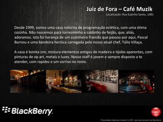 Propriedade intelectual Cenário 2 e DR+, para uso exclusivo da Blackberry
Juiz de Fora – Café MuzikJuiz de Fora – Café Muzik
Desde 1999, somos uma casa noturna de programação eclética, com uma ótima
cozinha. Não nascemos para torresminho e caldinho de feijão, que, aliás,
adoramos. Isto foi herança de um cozinheiro francês que passou por aqui, Pascal
Burnou e uma bandeira heróica carregada pelo nosso atual chef, Túlio Villaça.
A casa é bonita sim, mistura elementos antigos de madeira e tijolos aparentes, com
pinturas de op art, metais e luzes. Nosso staff é jovem e sempre disposto a te
atender, com rapidez e um sorriso no rosto.
Localização: Rua Espírito Santo, 1081
 
