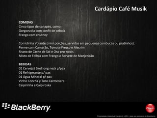Propriedade intelectual Cenário 2 e DR+, para uso exclusivo da Blackberry
COMIDAS
Cinco tipos de canapés, como:
Gorgonzola com confit de cebola
Frango com chutney
Comidinha Volante (mini porções, servidas em pequenas cumbucas ou pratinhos):
Penne com Camarão, Tomate Fresco e Alecrim
Risoto de Carne de Sol e Ora-pro-nobis
Misto de Folhas com Frango e Sorvete de Manjericão
BEBIDAS
02 CervejaS Skol long neck p/pax
01 Refrigerante p/ pax
01 Água Mineral p/ pax
Vinho Concha y Toro Carmenere
Caipirinha e Caipiroska
Cardápio Café MusikCardápio Café Musik
 
