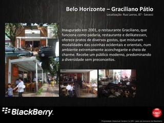 Propriedade intelectual Cenário 2 e DR+, para uso exclusivo da Blackberry
Belo Horizonte – Graciliano PátioBelo Horizonte – Graciliano Pátio
Inaugurado em 2001, o restaurante Graciliano, que
funciona como padaria, restaurante e delikatessen,
oferece pratos de diversos gostos, que misturam
modalidades das cozinhas ocidentais e orientais, num
ambiente extremamente aconchegante e cheio de
charme. Recebe um público moderno, predominando
a diversidade sem preconceitos.
Localização: Rua Lavras, 87 - Savassi
 