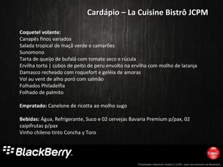 Propriedade intelectual Cenário 2 e DR+, para uso exclusivo da Blackberry
Coquetel volante:
Canapés finos variados
Salada tropical de maçã verde e camarões
Sunomono
Tarta de queijo de bufalá com tomate seco e rúcula
Ervilha torta | cubos de peito de peru envolto na ervilha com molho de laranja
Damasco recheado com roquefort e geléia de amoras
Vol au vent de alho poró com salmão
Folhados Philadelfia
Folhado de palmito
Empratado: Canelone de ricotta ao molho sugo
Bebidas: Água, Refrigerante, Suco e 02 cervejas Bavaria Premium p/pax, 02
caipifrutas p/pax
Vinho chileno tinto Concha y Toro
Cardápio – La Cuisine Bistrô JCPMCardápio – La Cuisine Bistrô JCPM
 