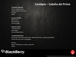 Propriedade intelectual Cenário 2 e DR+, para uso exclusivo da Blackberry
Cardápio – Cabaña del Primo
Entradas Especiais
Chip´s de Macaxeira
Queijo coalho c pimenta
Couvert
Kafta
Nuestra Parrilla
Bife de tira
Bife chorizzo
Filé de frango
Nuestra cocina
Filé Del Primo
Peixe light,
Peixe mediterrâneo
Acompanhamentos
Arroz com rucula, Arroz Biro Biro, Batata Del Primo, Legumes grelhados
Farofa de ovos, alho ou gengibre.
Bebidas
Agua, refrigerante, cerveja, caipirinha
Vinho
 
