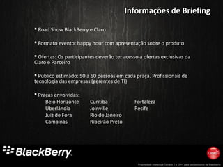 Propriedade intelectual Cenário 2 e DR+, para uso exclusivo da Blackberry
 Road Show BlackBerry e Claro
 Formato evento: happy hour com apresentação sobre o produto
 Ofertas: Os participantes deverão ter acesso a ofertas exclusivas da
Claro e Parceiro
 Público estimado: 50 a 60 pessoas em cada praça. Profissionais de
tecnologia das empresas (gerentes de TI)
 Praças envolvidas:
Belo Horizonte Curitiba Fortaleza
Uberlândia Joinville Recife
Juiz de Fora Rio de Janeiro
Campinas Ribeirão Preto
Informações de BriefingInformações de Briefing
 