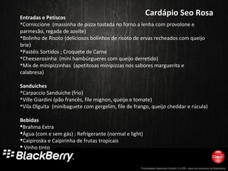 Propriedade intelectual Cenário 2 e DR+, para uso exclusivo da Blackberry
Entradas e Petiscos
Corniccione (massinha de pizza tostada no forno a lenha com provolone e
parmesão, regada de azeite)
Bolinho de Risoto (deliciosos bolinhos de risoto de ervas recheados com queijo
brie)
Pastéis Sortidos ; Croquete de Carne
Cheeserosinha (mini hambúrgueres com queijo derretido)
Mix de minipizzinhas (apetitosas minipizzas nos sabores marguerita e
calabresa)
Sanduíches
Carpaccio Sanduíche (frio)
Ville Giardini (pão francês, file mignon, queijo e tomate)
Vila Olguita (minibaguete com gergelim, file de frango, queijo cheddar e rúcula)
Bebidas
Brahma Extra
Água (com e sem gás) ; Refrigerante (normal e light)
Caipiroska e Caipirinha de frutas tropicais
 Vinho tinto
Cardápio Seo RosaCardápio Seo Rosa
 