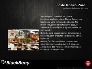 Propriedade intelectual Cenário 2 e DR+, para uso exclusivo da Blackberry
Rio de Janeiro- ZozôRio de Janeiro- Zozô
Localização: Av Pasteur, 520 - Urca
Sobre o prato uma deliciosa carne
brasileira. Ao horizonte, o Pão de Açúcar e o
tradicional vai e vem dos bondinhos. No
recém-inaugurando restaurante Zozô, o
ambiente é convidativo e a gastronomia, de
alto padrão.
O Zozô é uma casa de carnes genuinamente
brasileira, com produtos sofisticados, cortes
especiais.
As atrações da casa não se resumem ao
saboroso churrasco brasileiro. A adega do
Zozô possui 180 rótulos, com destaque para
os vinhos sul-americanos.
 