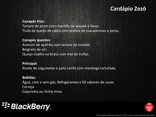 Propriedade intelectual Cenário 2 e DR+, para uso exclusivo da Blackberry
Cardápio ZozôCardápio Zozô
Canapés frios:
Tartare de atum com chantilly de wasabi e favas.
Trufa de queijo de cabra com praliné de macadamias e peras.
Canapés quentes:
Arancini de açafrão com tartare de tomate.
Beignets de siri.
Queijo coalho na brasa com mel de trufas.
Principal:
Risoto de cogumelos e pato confit com manteiga tartufada.
Bebidas:
Água, com e sem gás, Refrigerantes e 02 sabores de sucos
Cerveja
Caipirinha ou Vinho tinto
 