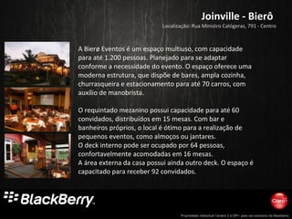 Propriedade intelectual Cenário 2 e DR+, para uso exclusivo da Blackberry
Joinville - BierôJoinville - Bierô
A Bierø Eventos é um espaço multiuso, com capacidade
para até 1.200 pessoas. Planejado para se adaptar
conforme a necessidade do evento. O espaço oferece uma
moderna estrutura, que dispõe de bares, ampla cozinha,
churrasqueira e estacionamento para até 70 carros, com
auxílio de manobrista.
O requintado mezanino possui capacidade para até 60
convidados, distribuídos em 15 mesas. Com bar e
banheiros próprios, o local é ótimo para a realização de
pequenos eventos, como almoços ou jantares.
O deck interno pode ser ocupado por 64 pessoas,
confortavelmente acomodadas em 16 mesas.
A área externa da casa possui ainda outro deck. O espaço é
capacitado para receber 92 convidados.
Localização: Rua Ministro Calógeras, 791 - Centro
 