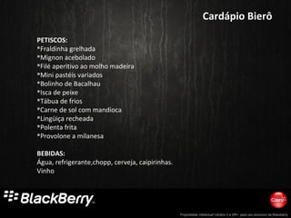 Propriedade intelectual Cenário 2 e DR+, para uso exclusivo da Blackberry
PETISCOS:
Fraldinha grelhada
Mignon acebolado
Filé aperitivo ao molho madeira
Mini pastéis variados
Bolinho de Bacalhau
Isca de peixe
Tábua de frios
Carne de sol com mandioca
Lingüiça recheada
Polenta frita
Provolone a milanesa
BEBIDAS:
Água, refrigerante,chopp, cerveja, caipirinhas.
Vinho
Cardápio BierôCardápio Bierô
 