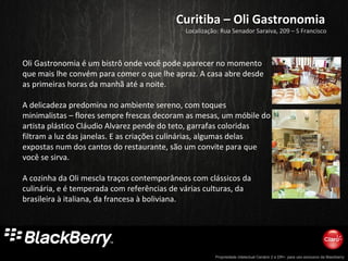 Propriedade intelectual Cenário 2 e DR+, para uso exclusivo da Blackberry
Curitiba – Oli GastronomiaCuritiba – Oli Gastronomia
Oli Gastronomia é um bistrô onde você pode aparecer no momento
que mais lhe convém para comer o que lhe apraz. A casa abre desde
as primeiras horas da manhã até a noite.
A delicadeza predomina no ambiente sereno, com toques
minimalistas – flores sempre frescas decoram as mesas, um móbile do
artista plástico Cláudio Alvarez pende do teto, garrafas coloridas
filtram a luz das janelas. E as criações culinárias, algumas delas
expostas num dos cantos do restaurante, são um convite para que
você se sirva.
A cozinha da Oli mescla traços contemporâneos com clássicos da
culinária, e é temperada com referências de várias culturas, da
brasileira à italiana, da francesa à boliviana.
Localização: Rua Senador Saraiva, 209 – S Francisco
 