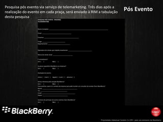 Propriedade intelectual Cenário 2 e DR+, para uso exclusivo da Blackberry
Pós EventoPós EventoPesquisa pós evento via serviço de telemarketing. Três dias após a
realização do evento em cada praça, será enviado à RIM a tabulação
desta pesquisa
PESQUISA PÓS EVENTO - REGIONAL
TELEMARKETING
Nome Completo: ___________________________________________________________________________
Email: _____________________________________
Empresa: ____________________________________________
Cargo: _____________________________
Departamento: ____________________________
Operadora de celular que trabalha atualmente: ______________________________
Marca de celular atual: _________________________
É smartphone?:
Sim ( ) Não ( )
Já possui aparelhos BlackBerry na empresa?:
Sim ( ) Não ( )
Avaliação do evento:
otimo ( ) bom ( ) regular ( ) ruim ( ) péssimo ( )
Gerou interesse pela solução BlackBerry?:
Sim ( ) Não ( )
Caso positivo, quem é o contato da empresa que pode receber um consultor de vendas Claro-BlackBerry?
Nome: ____________________________________________
Tel: __________________________________
Email: __________________________________________
Depto: ________________________________
Gostaria de participar de outros eventos Claro BlackBerry?
Sim ( ) Não ( )
 