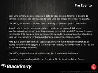 Propriedade intelectual Cenário 2 e DR+, para uso exclusivo da Blackberry
Com uma semana de antecedência a data de cada evento, faremos o disparo do
convite eletrônico aos convidados de cada uma das praças envolvidas no projeto.
Dia 29/04, foi iniciado o disparo para o mailing da primeira praça: Uberlândia.
Após 01 dia do envio do convite, é dado o início ao serviço de RSVP ativo
(confirmação de presença), que deverá entrar em contato via telefone com todos os
convidados. Esta equipe estará devidamente treinada e apta para melhor atender a
cada um e responder eventuais questionamentos pertinentes ao evento.
Para que o cliente tenha maior segurança, enviaremos um relatório eletrônico de
acompanhamento de ligações e status de cada contato, diariamente até o final do dia
ou na manhã do próximo dia.
Dia 30/04, disparo dos convites de Recife, BH, Fortaleza e Juiz de Fora.
Já recebemos os mailings de Recife, Fortaleza, Rio de Janeiro e Minas Gerais
Pré EventoPré Evento
 