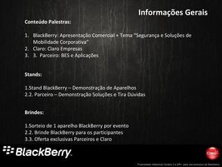 Propriedade intelectual Cenário 2 e DR+, para uso exclusivo da Blackberry
Informações GeraisInformações Gerais
Conteúdo Palestras:
1. BlackBerry: Apresentação Comercial + Tema “Segurança e Soluções de
Mobilidade Corporativa”
2. Claro: Claro Empresas
3. 3. Parceiro: BES e Aplicações
Brindes:
1.Sorteio de 1 aparelho BlackBerry por evento
2.2. Brinde BlackBerry para os participantes
3.3. Oferta exclusivas Parceiros e Claro
Stands:
1.Stand BlackBerry – Demonstração de Aparelhos
2.2. Parceiro – Demonstração Soluções e Tira Dúvidas
 