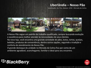 Propriedade intelectual Cenário 2 e DR+, para uso exclusivo da Blackberry
Uberlândia – Nosso PãoUberlândia – Nosso Pão
A Nosso Pão segue um padrão de trabalho qualificado, sempre buscando evolução
e excelência para melhor atender às necessidades de seus clientes.
Na nova loja, você encontra uma grande variedade de pães, bolos, tortas, queijos,
bebidas, produtos de conveniência, dentre outras opções, seguindo a tradição e
conforto do atendimento da Nosso Pão.
O grande destaque da unidade no Morada da Colina fica por conta de um
ambiente agradável, aconchegante, familiar e ideal para seu encontro.
Localização: Av. Fco. Galassi, 1250 - Morada da Colina
 
