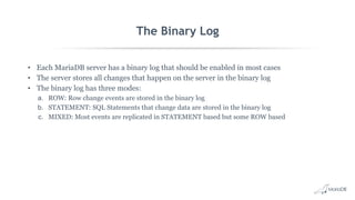 The Binary Log
• Each MariaDB server has a binary log that should be enabled in most cases
• The server stores all changes that happen on the server in the binary log
• The binary log has three modes:
a. ROW: Row change events are stored in the binary log
b. STATEMENT: SQL Statements that change data are stored in the binary log
c. MIXED: Most events are replicated in STATEMENT based but some ROW based
 