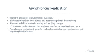 Asynchronous Replication
• MariaDB Replication is asynchronous by default.
• Slave determines how much to read and from which point in the binary log
• Slave can be behind master in reading and applying changes
• If the master crashes, transactions might not have been transmitted to any slave
• Asynchronous replication is great for read scaling as adding more replicas does not
impact replication latency
 
