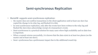 Semi-synchronous Replication
• MariaDB supports semi-synchronous replication:
– the master does not confirm transactions to the client application until at least one slave has
copied the change to its relay log, and flushed it to disk.
– In semi-synchronous replication, only after the events have been written to the relay log and
flushed the slave does acknowledge receipt of a transaction's events
– Semi-synchronous is a practical solution for many cases where high availability and no data-loss
is important.
– When a commit returns successfully, it is known that the data exists in at least two places (on the
master and at least one slave).
– Semi- synchronous has a performance impact due to the additional round trip
 