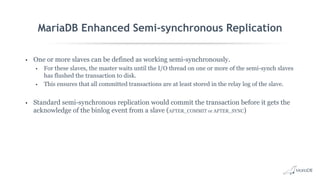 MariaDB Enhanced Semi-synchronous Replication
• One or more slaves can be defined as working semi-synchronously.
• For these slaves, the master waits until the I/O thread on one or more of the semi-synch slaves
has flushed the transaction to disk.
• This ensures that all committed transactions are at least stored in the relay log of the slave.
• Standard semi-synchronous replication would commit the transaction before it gets the
acknowledge of the binlog event from a slave (AFTER_COMMIT or AFTER_SYNC)
 