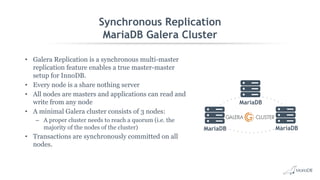 Synchronous Replication
MariaDB Galera Cluster
• Galera Replication is a synchronous multi-master
replication feature enables a true master-master
setup for InnoDB.
• Every node is a share nothing server
• All nodes are masters and applications can read and
write from any node
• A minimal Galera cluster consists of 3 nodes:
– A proper cluster needs to reach a quorum (i.e. the
majority of the nodes of the cluster)
• Transactions are synchronously committed on all
nodes.
MariaDB
MariaDB
MariaDB
 