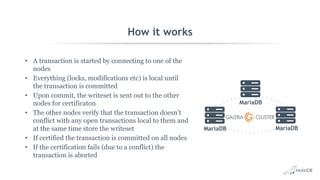 How it works
• A transaction is started by connecting to one of the
nodes
• Everything (locks, modifications etc) is local until
the transaction is committed
• Upon commit, the writeset is sent out to the other
nodes for certificaton
• The other nodes verify that the transaction doesn't
conflict with any open transactions local to them and
at the same time store the writeset
• If certified the transaction is committed on all nodes
• If the certification fails (due to a conflict) the
transaction is aborted
MariaDB
MariaDB
MariaDB
 
