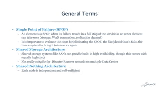 General Terms
• Single Point of Failure (SPOF)
– An element is a SPOF when its failure results in a full stop of the service as no other element
can take over (storage, WAN connection, replication channel)
– It is important to evaluate the costs for eliminating the SPOF, the likelyhood that it fails, the
time required to bring it into service again
• Shared Storage Architecture
– Shared storage systems like SANs can provide built-in high availability, though this comes with
equally high costs
– Not really suitable for Disaster Recover scenario on multiple Data Center
• Shared Nothing Architecture
– Each node is independent and self-sufficient
 