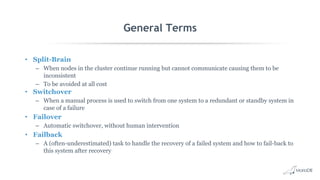 General Terms
• Split-Brain
– When nodes in the cluster continue running but cannot communicate causing them to be
inconsistent
– To be avoided at all cost
• Switchover
– When a manual process is used to switch from one system to a redundant or standby system in
case of a failure
• Failover
– Automatic switchover, without human intervention
• Failback
– A (often-underestimated) task to handle the recovery of a failed system and how to fail-back to
this system after recovery
 