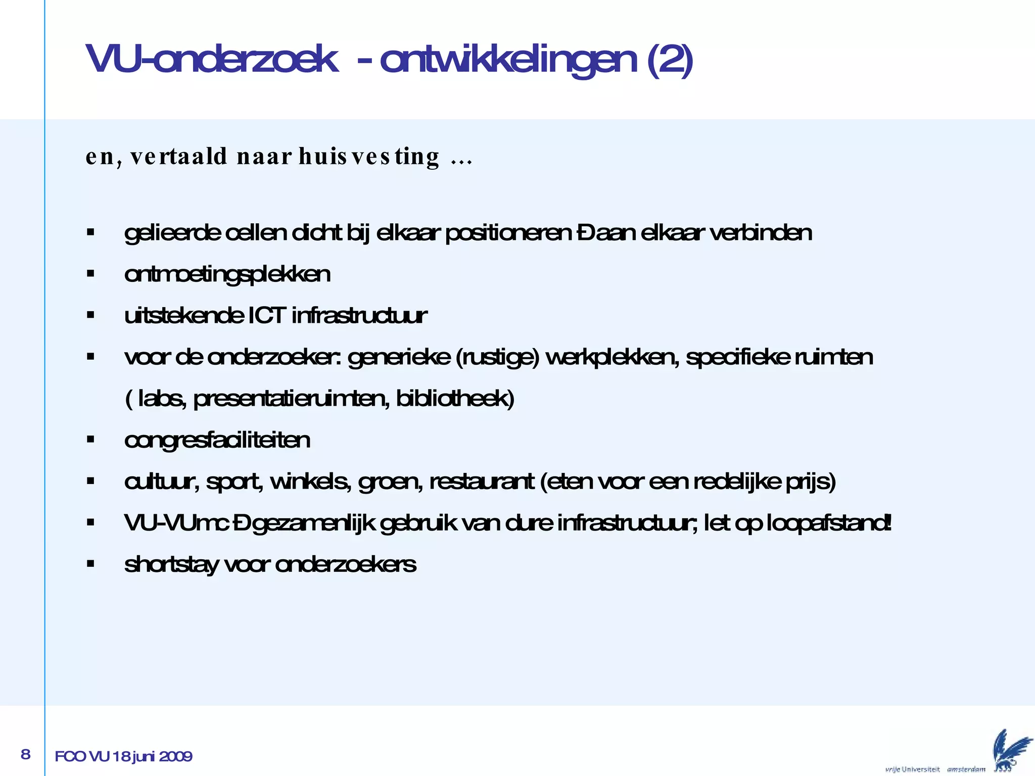 VU-onderzoek  - ontwikkelingen (2) en, vertaald naar huisvesting … gelieerde cellen dicht bij elkaar positioneren – aan elkaar verbinden ontmoetingsplekken uitstekende ICT infrastructuur voor de onderzoeker: generieke (rustige) werkplekken, specifieke ruimten  ( labs, presentatieruimten, bibliotheek) congresfaciliteiten cultuur, sport, winkels, groen, restaurant (eten voor een redelijke prijs) VU-VUmc –  gezamenlijk gebruik van dure infrastructuur; let op loopafstand!  shortstay voor onderzoekers 