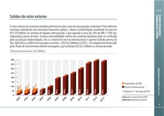 191919
Ministério
da Fazenda
InfraestruturanoBrasil|Março2013
Reservas Internacionais (US$ bilhões)
Solidez do setor externo
O setor externo da economia brasileira desfruta há vários anos de uma posição confortável. Para enfrentar
eventuais turbulências dos mercados financeiros globais, o Banco Central dispõe atualmente de mais de
US$ 370 bilhões no conceito de liquidez internacional, o que equivale a cerca de 16% do PIB e 170% das
importações anuais de bens. A baixa vulnerabilidade externa da economia brasileira pode ser verificada
pela sua posição credora líquida, isto é, o volume de reservas internacionais é superior à dívida externa do
País.Alémdisso,odéficitemtransaçõescorrentes–US$54,2bilhõesem2012–foiamplamentefinanciado
pelos fluxos de investimentos diretos estrangeiros, que somaram US$ 65,3 bilhões no mesmo período.
0
50
100
150
200
250
300
350
400
2013*
2012
2011
2010
2009
2008
2007
2006
2005
2004
2003
2002
20,8
28,3
24,9
17,0
21,0
28,0
53,8
85,8
180,3
206,8
239,1
288,6
352,0
378,6
376,1
Empréstimos do FMI
Reservas Internacionais
*Posiçãoem 1ºdemarçode2013
Fonte:BancoCentraldoBrasil(BCB)
Elaboração:MinistériodaFazenda
CenárioEconômico-
FundamentosSólidos
 