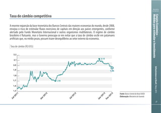 272727
Ministério
da Fazenda
InfraestruturanoBrasil|Março2013
Taxa de câmbio (R$/US$)
Taxa de câmbio competitiva
AenormeexpansãodabasemonetáriadosBancosCentraisdasmaioreseconomiasdomundo,desde2008,
ensejou o risco de estimular fluxos excessivos de capitais em direção aos países emergentes, conforme
alertado pelo Fundo Monetário Internacional e outros organismos multilaterais. O regime de câmbio
brasileiro é flutuante, mas o Governo preocupa-se em evitar que a taxa de câmbio oscile em patamares
artificiais que, no médio prazo, possam trazer desequilíbrios ao setor externo da economia.
1,5
1,6
1,7
1,8
1,9
2,0
2,1
2,2
Fev
2013
Jan
2013
Jul2012
Jan
2012
Jul2011
-2,8
1,96
1,70
2,13
Fonte:BancoCentraldoBrasil(BCB)
Elaboração:MinistériodaFazenda
CenárioEconômico-
MedidasparaestimularoInvestimento
 