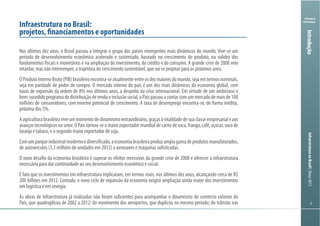 Ministério
da Fazenda
InfraestruturanoBrasil|Março2013
55
Ministry
of Finance
5
Introdução
Infraestrutura no Brasil:
projetos, financiamentos e oportunidades
Nos últimos dez anos, o Brasil passou a integrar o grupo dos países emergentes mais dinâmicos do mundo. Vive-se um
período de desenvolvimento econômico acelerado e sustentado, baseado no crescimento do produto, na solidez dos
fundamentos fiscais e monetários e na ampliação do investimento, do crédito e do consumo. A grande crise de 2008 veio
retardar, mas não interromper, a trajetória do crescimento sustentável, que vai se projetar para os próximos anos.
OProdutoInternoBruto(PIB)brasileiroencontra-seatualmenteentreosdezmaioresdomundo,sejaemtermosnominais,
seja em paridade de poder de compra. O mercado interno do país é um dos mais dinâmicos da economia global, com
taxas de expansão da ordem de 8% nos últimos anos, a despeito da crise internacional. Em virtude de um ambicioso e
bem-sucedidoprogramadedistribuiçãoderendaeinclusãosocial,oPaíspassouacontarcomummercadodemaisde100
milhões de consumidores, com enorme potencial de crescimento. A taxa de desemprego encontra-se, de forma inédita,
próxima dos 5%.
Aagriculturabrasileiraviveummomentodedinamismoextraordinário,graçasàvitalidadedesuaclasseempresarialeaos
avançostecnológicosnosetor.OPaístornou-seomaiorexportadormundialdecarnedevaca,frango,café,açúcar,sucode
laranja e tabaco, e o segundo maior exportador de soja.
Comumparqueindustrialmodernoediversificado,aeconomiabrasileiraproduzamplagamadeprodutosmanufaturados,
de autoveículos (3,3 milhões de unidades em 2012) a aeronaves e máquinas sofisticadas.
O novo desafio da economia brasileira é superar os efeitos recessivos da grande crise de 2008 e oferecer a infraestrutura
necessária para dar continuidade ao seu desenvolvimento econômico e social.
É fato que os investimentos em infraestrutura triplicaram, em termos reais, nos últimos dez anos, alcançando cerca de R$
200 bilhões em 2012. Contudo, o novo ciclo de expansão da economia exigirá ampliação ainda maior dos investimentos
em logística e em energia.
As obras de infraestrutura já realizadas não foram suficientes para acompanhar o dinamismo do comércio exterior do
País, que quadruplicou de 2002 a 2012; do movimento dos aeroportos, que duplicou no mesmo período; do trânsito nas
 