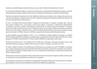 Ministério
da Fazenda
InfraestruturanoBrasil|Março2013
66
Ministry
of Finance
6
rodovias, que também duplicou nos últimos dez anos, assim como o número de licenciamento de veículos.
O crescimento da renda dos brasileiros, o processo de inclusão social e a retomada do desenvolvimento econômico, que havia
adormecidoporduasdécadas,obrigam,nestemomento,àaceleraçãodosinvestimentos,sobretudoeminfraestrutura.
Paratanto,oGovernotemadotadoumasériedemedidasdeestímuloaoinvestimento,comoareduçãodastaxasdejuros,
a desoneração tributária e o lançamento de uma nova e ambiciosa estratégia de retomada do planejamento logístico e de
execução de grandes obras de infraestrutura.
Em 2012, a Presidenta Dilma Rousseff lançou o Programa de Investimentos em Logística, concebido sobre a base de
uma parceria estratégica com o setor privado, e que tem por objetivo a renovação e a integração da malha brasileira
de transportes, de forma a atender às demandas de crescimento de um país de dimensões continentais. O Programa
consiste num amplo conjunto de concessões em logística de transporte, que implica grandes investimentos privados em
infraestrutura. Entre março e setembro de 2013, o Governo brasileiro realizará leilões de concessões para projetos de largo
alcance em rodovias (7.500 km), ferrovias (10.000 km), aeroportos (Rio de Janeiro e Belo Horizonte) e portos.
Na área de petróleo e gás, serão realizadas, em 2013, a 11ª e a 12ª Rodadas de Licitações (regime de concessões) e a 1ª Rodada
doPré-Sal(regimedepartilhadeprodução).Emenergiaelétrica,serãoefetuadosumasériedeleilões,entre2013e2017,paraa
geraçãode33milMWeatransmissãode23,2milkm,apartirdehidrelétricas,energiaeólicaeoutrasfontes.
Também está previsto, para 13 de setembro de 2013, leilão para a construção e operação do primeiro trem de alta
velocidade do Brasil, que ligará as cidades do Rio de Janeiro, São Paulo e Campinas, num trecho de 511 km.
De modo a viabilizar os projetos de investimentos em infraestrutura, que somarão cerca de R$ 470 bilhões nos próximos
anos,oGovernoregulamentouumasériedebenefíciostributárioseburocráticos,inclusiveparainvestidoresnão-residentes,
paramodernosinstrumentosdefinanciamento,taiscomoasdebênturesdeinfraestruturaeosfundosdeinvestimentoem
direitos creditórios (FIDCs).
OBrasilcontacomummarcoregulatóriosólidoetransparentenaáreadeconcessõesedeparceriaspúblico-privadas,além
de instituições de intermediação financeira modernas e estruturadas.
Sãoimportantesenumerosas,nestemomento,asoportunidadesdegrandesnegóciosemumpaísquereúneascondições
para continuar a crescer de forma sustentável, em benefício do conjunto de sua população.
Introdução
 