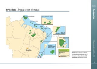Ministério
da Fazenda
InfraestruturanoBrasil|Março2013
9090
PetróleoeGás
Fonte:AgênciaNacionaldoPetróleo,
GásNaturaleBiocombustível(ANP)e
MinistériodeMinaseEnergia(MME)
Elaboração:MinistériodaFazenda
11ª Rodada - Áreas a serem ofertadas
Brasília
Pernambuco-Paraíba
Barreirinhas
Pará-Maranhão
Foz do Amazonas
Ceará
Parnaíba
Bacias de Tucano e
Reconcavo
Bacia de
Sergipe - Alagoas
Bacia Potiguar - terra
Potiguar - mar
Bacia do
Espírito Santo
terra e mar
Blocos R11
Bacias
Sedimentares - mar
Limite Pré-sal
Bacia sedimentar
 