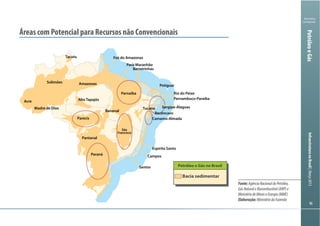 Ministério
da Fazenda
InfraestruturanoBrasil|Março2013
9696
PetróleoeGás
Fonte:AgênciaNacionaldoPetróleo,
GásNaturaleBiocombustível(ANP)e
MinistériodeMinaseEnergia(MME)
Elaboração:MinistériodaFazenda
Áreas com Potencial para Recursos não Convencionais
Petróleo e Gás no Brasil
Bacia sedimentar
Tacutu
Solimões
Acre
Madre de Dios
Amazonas
Alto Tapajós
Parecis
Pantanal
Paraná
Camamu-Almada
Parnaíba
Barreirinhas
Bananal
São
Francisco
Recôncavo
Foz do Amazonas
Pará-Maranhão
Potiguar
Rio do Peixe
Pernambuco-Paraíba
Sergipe-AlagoasTucano
Espírito Santo
Campos
Santos
 