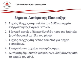 1. Συχνός έλεγχος στην σελίδα του ΔΙΑΣ για αρχεία
ενεργοποίησης Πάγιων Εντολών.
2. Εξαγωγή αρχείου Πάγιων Εντολών προς την Τράπεζα
(συνήθως περί τα τέλη του μήνα).
3. Συχνός έλεγχος στη σελίδα του ΔΙΑΣ για αρχείο
εισπράξεων.
4. Εισαγωγή των αρχείων στο πρόγραμμα.
5. Αυτόματη δημιουργία Διπλοτύπων, διαβάζοντας από
το αρχείο του ΔΙΑΣ.
Βήματα Αυτόματης Είσπραξης
OTS RoadShow 2016 – Θεσσαλονίκη
 
