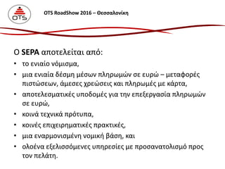 Ο SEPA αποτελείται από:
• το ενιαίο νόμισμα,
• μια ενιαία δέσμη μέσων πληρωμών σε ευρώ – μεταφορές
πιστώσεων, άμεσες χρεώσεις και πληρωμές με κάρτα,
• αποτελεσματικές υποδομές για την επεξεργασία πληρωμών
σε ευρώ,
• κοινά τεχνικά πρότυπα,
• κοινές επιχειρηματικές πρακτικές,
• μια εναρμονισμένη νομική βάση, και
• ολοένα εξελισσόμενες υπηρεσίες με προσανατολισμό προς
τον πελάτη.
OTS RoadShow 2016 – Θεσσαλονίκη
 