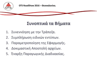 1. Συνεννόηση με την Τράπεζα.
2. Συμπλήρωση ειδικών εντύπων.
3. Παραμετροποίηση της Εφαρμογής.
4. Δοκιμαστική Αποστολή αρχείων.
5. Έναρξη Παραγωγικής Διαδικασίας.
Συνοπτικά τα Βήματα
OTS RoadShow 2016 – Θεσσαλονίκη
 