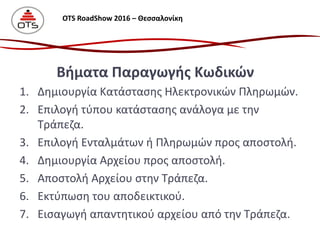 1. Δημιουργία Κατάστασης Ηλεκτρονικών Πληρωμών.
2. Επιλογή τύπου κατάστασης ανάλογα με την
Τράπεζα.
3. Επιλογή Ενταλμάτων ή Πληρωμών προς αποστολή.
4. Δημιουργία Αρχείου προς αποστολή.
5. Αποστολή Αρχείου στην Τράπεζα.
6. Εκτύπωση του αποδεικτικού.
7. Εισαγωγή απαντητικού αρχείου από την Τράπεζα.
Βήματα Παραγωγής Κωδικών
OTS RoadShow 2016 – Θεσσαλονίκη
 
