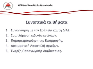 1. Συνεννόηση με την Τράπεζα και τη ΔΙΑΣ.
2. Συμπλήρωση ειδικών εντύπων.
3. Παραμετροποίηση της Εφαρμογής.
4. Δοκιμαστική Αποστολή αρχείων.
5. Έναρξη Παραγωγικής Διαδικασίας.
Συνοπτικά τα Βήματα
OTS RoadShow 2016 – Θεσσαλονίκη
 